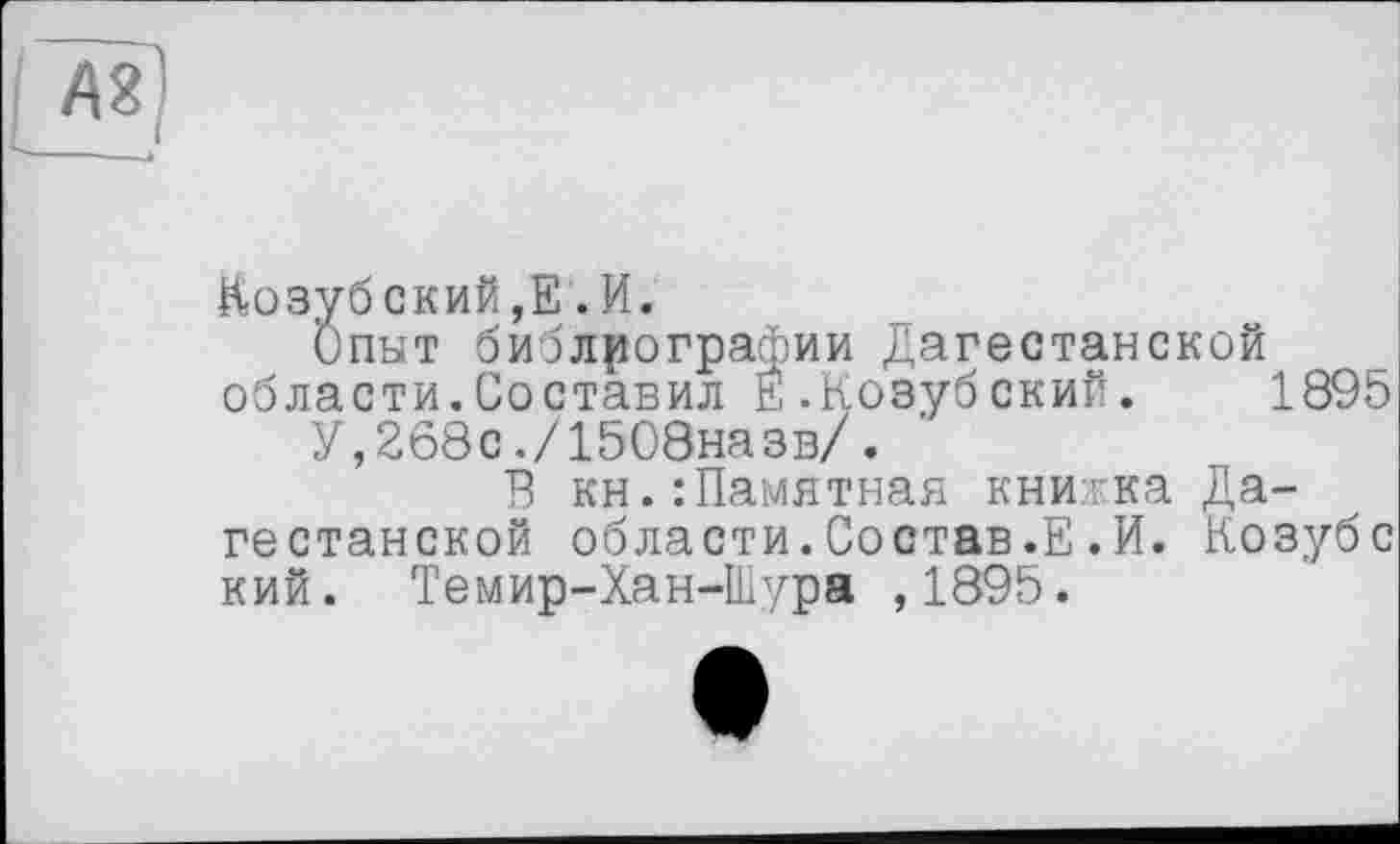 ﻿№
Козубский,Е .И.
Опыт библиографии Дагестанской области.Составил Е.Козубский. 1895
У,268с./1508назв/.
В кн.:Памятная книжка Дагестанской области.Состав.Е.И. Козубе кий. Темир-Хан-Шура ,1895.